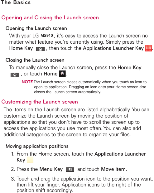 Opening and Closing the Launch screenOpening the Launch screenWith your LG VS910, it&apos;s easy to access the Launch screen nomatter what feature you&apos;re currently using. Simply press theHome Key ,then touch the Applications Launcher Key .Closing the Launch screenTo manually close the Launch screen, press the Home Key,or touch Home .NOTEThe Launch screen closes automatically when you touch an icon toopen its application. Dragging an icon onto your Home screen alsocloses the Launch screen automatically.Customizing the Launch screen The items on the Launch screen are listed alphabetically. You cancustomize the Launch screen by moving the position ofapplications so that you don&apos;t haveto scroll the screen up toaccess the applications you use most often. You can also addadditional categories to the screen to organize your files.Moving application positions1. From the Home screen, touch the Applications LauncherKey .2. Press the Menu Key  and touchMove Item.3. Touch and drag the application icon to the position you want,then lift your finger. Application icons to the right of theposition shift accordingly.The BasicsMS910