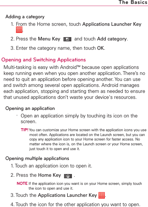 Adding a category1. From the Home screen, touch Applications Launcher Key.2. Press the Menu Key  and touch Add category.3. Enter the category name, then touch OK.Opening and Switching Applications Multi-tasking is easy with AndroidTM because open applicationskeep running even when you open another application. There’s noneed to quit an application before opening another. You can useand switch among several open applications. Android manageseach application, stopping and starting them as needed to ensurethat unused applications don’t waste your device&apos;s resources.Opening an application&apos;Open an application simply by touching its icon on thescreen.TIP!You can customize your Home screen with the application icons you usemost often. Applications are located on the Launch screen, but you cancopyanyapplication icon to your Home screen for faster access. Nomatter where the icon is, on the Launch screen or your Home screen,just touch it to open and use it.Opening multiple applications1. Touch an application icon to open it.2. Press the Home Key .NOTEIf the application icon you want is on your Home screen, simply touchthe icon to open and use it.3. Touch the Applications Launcher Key .4. Touch the icon for the other application you want to open.The Basics