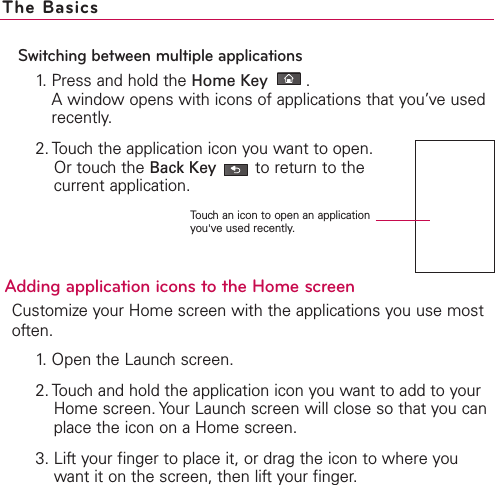 Switching between multiple applications1. Press and hold the Home Key  .Awindow opens with icons of applications that you’ve usedrecently.2. Touch the application icon you want to open. Or touch the Back Key to return to thecurrent application.Adding application icons to the Home screenCustomize your Home screen with the applications you use mostoften.1. Open the Launch screen.2. Touch and hold the application icon you want to add to yourHome screen. Your Launch screen will close so that you canplace the icon on a Home screen.3. Lift your finger to place it, or drag the icon to where youwant it on the screen, then lift your finger.The BasicsTouch an icon to open an applicationyou&apos;ve used recently.