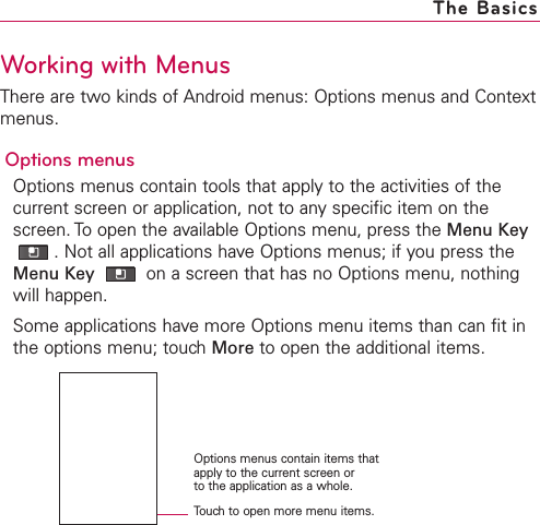 The BasicsTouchto open more menu items.Options menus contain items thatapply to the current screen or to the application as a whole.Working with MenusThere are two kinds of Android menus: Options menus and Contextmenus.Options menusOptions menus contain tools that apply to the activities of thecurrent screen or application, not to any specific item on thescreen. To open the available Options menu, press the Menu Key.Not all applications have Options menus; if you press theMenu Key  on a screen that has no Options menu, nothingwill happen.Some applications have more Options menu items than can fit inthe options menu; touch More to open the additional items.
