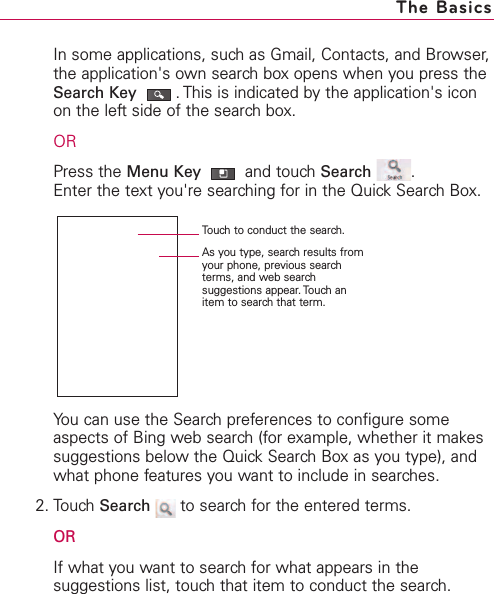 In some applications, such as Gmail, Contacts, and Browser,the application&apos;s own search box opens when you press theSearch Key .This is indicated by the application&apos;s iconon the left side of the search box.ORPress the Menu Key and touch Search .Enter the text you&apos;re searching for in the Quick Search Box.You can use the Search preferences to configure someaspects of Bing web search (for example, whether it makessuggestions belowthe Quick Search Box as you type), andwhat phone features you want to include in searches.2. TouchSearch to search for the entered terms.ORIf what you want to search for what appears in thesuggestions list, touchthat item to conduct the search.The BasicsTouch to conduct the search.As you type, search results fromyour phone, previous searchterms, and web searchsuggestions appear. Touch anitem to search that term.