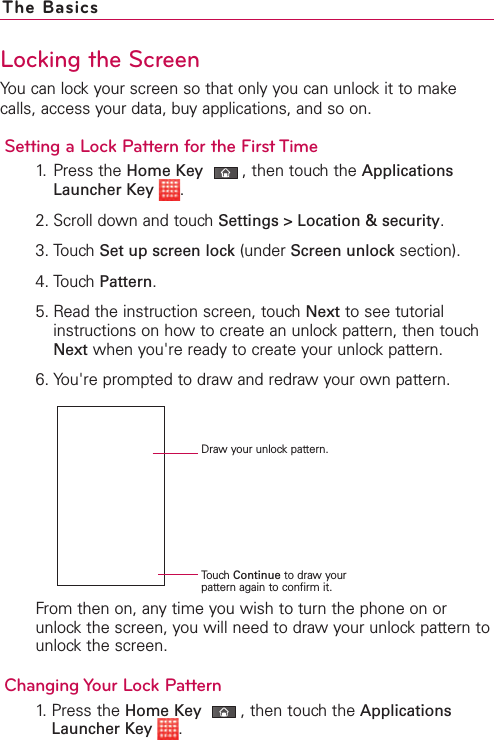 Locking the ScreenYou can lock your screen so that only you can unlock it to makecalls, access your data, buy applications, and so on.Setting a Lock Pattern for the First Time1. Press the Home Key ,then touch the ApplicationsLauncher Key .2. Scroll down and touch Settings &gt; Location &amp; security.3. Touch Set up screen lock (under Screen unlock section). 4. Touch Pattern.5. Read the instruction screen, touch Next to see tutorialinstructions on how to create an unlock pattern, then touchNext when you&apos;re ready to create your unlock pattern.6. You&apos;re prompted to draw and redraw your own pattern. From then on, any time you wish to turn the phone on orunlockthe screen, you will need to draw your unlock pattern tounlockthe screen.Changing Your Lock Pattern1.Press the Home Key ,then touchthe ApplicationsLauncher Key .The BasicsDraw your unlock pattern.Touch Continue to draw yourpattern again to confirm it.
