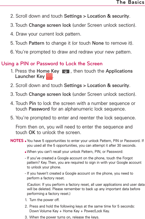 2. Scroll down and touch Settings &gt; Location &amp; security.3. Touch Change screen lock (under Screen unlock section). 4. Draw your current lock pattern.5. Touch Pattern to change it (or touch None to remove it). 6. You&apos;re prompted to draw and redraw your new pattern. Using a PIN or Password to Lock the Screen1. Press the Home Key ,then touch the ApplicationsLauncher Key .2. Scroll down and touch Settings &gt; Location &amp; security.3. Touch Change screen lock (under Screen unlock section). 4. Touch Pin to lock the screen with a number sequence ortouchPassword for an alphanumeric locksequence. 5. You&apos;re prompted to enter and reenter the lock sequence.From then on, you will need to enter the sequence andtouch OK to unlock the screen. NOTES●You have 5 opportunities to enter your unlock Pattern, PIN or Password. Ifyou used all the 5 opportunities, you can attempt it after 30 seconds.●When you can’t recall your unlock Pattern, PIN, or Password: -If you’ve created a Google account on the phone, touch the Forgotpattern? Key. Then, you are required to sign in with your Google accountto unlock your phone.-If you haven’t created a Google account on the phone, you need toperform a factory reset.(Caution: If you perform a factoryreset, all user applications and user datawill be deleted. Please remember to backup any important data beforeperforming a factory reset.)1. Turn the power off.2. Press and hold the following keys at the same time for 5 seconds:Down Volume Key + Home Key + Power/Lock Key.3. When the power turns on, release the keys.The Basics
