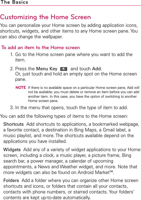Customizing the Home ScreenYou can personalize your Home screen by adding application icons,shortcuts, widgets, and other items to any Home screen pane. Youcan also change the wallpaper.To add an item to the Home screen1. Go to the Home screen pane where you want to add theitem. 2. Press the Menu Key and touch Add.Or, just touch and hold an empty spot on the Home screenpane.NOTEIf there is no available space on a particular Home screen pane, Add willnot be available; you must delete or remove an item before you can addanother item. In this case, you have the option of switching to anotherHome screen pane.3. In the menu that opens, touch the type of item to add.You can add the following types of items to the Home screen:Shortcuts Add shortcuts to applications, a bookmarked webpage,a favorite contact, a destination in Bing Maps, a Gmail label, amusic playlist, and more. The shortcuts available depend on theapplications you have installed.Widgets Add any of a variety of widget applications to your Homescreen, including a clock, a music player, a picture frame, Bingsearch bar, a power manager, a calendar of upcomingappointments, a News and Weather widget, and more. Note thatmore widgets can also be found on Android MarketTM.Folders Add a folder where you can organize other Home screenshortcuts and icons, or folders that contain all your contacts,contacts with phone numbers, or starred contacts. Your folders&apos;contents are kept up-to-date automatically.The Basics