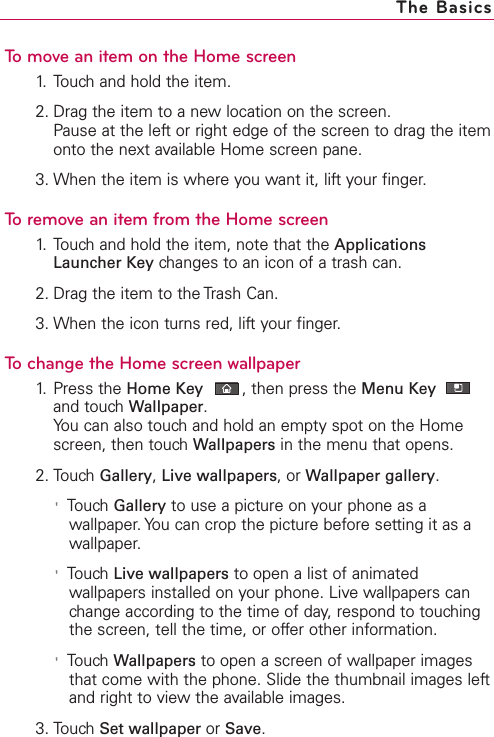 To move an item on the Home screen1. Touch and hold the item.2. Drag the item to a new location on the screen.Pause at the left or right edge of the screen to drag the itemonto the next available Home screen pane.3. When the item is where you want it, lift your finger.To remove an item from the Home screen1. Touch and hold the item, note that the ApplicationsLauncher Key changes to an icon of a trash can.2. Drag the item to the Trash Can.3. When the icon turns red, lift your finger.Tochange the Home screen wallpaper1. Press the Home Key ,then press the Menu Keyand touch Wallpaper.You can also touch and hold an empty spot on the Homescreen, then touchWallpapers in the menu that opens.2. Touch Gallery,Live wallpapers,or Wallpaper gallery.&apos;Touch Gallery to use a picture on your phone as awallpaper.You can crop the picture before setting it as awallpaper.&apos;Touch Live wallpapers to open a list of animatedwallpapers installed on your phone. Live wallpapers canchange according to the time of day, respond to touchingthe screen, tell the time, or offer other information.&apos;TouchWallpapers to open a screen of wallpaper imagesthat come with the phone. Slide the thumbnail images leftand right to viewthe available images.3. TouchSet wallpaper or Save.The Basics