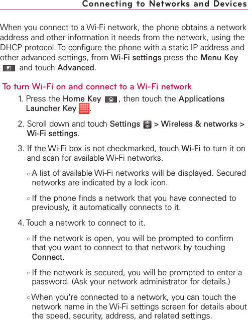 When you connect to a Wi-Fi network, the phone obtains a networkaddress and other information it needs from the network, using theDHCP protocol. To configure the phone with a static IP address andother advanced settings, from Wi-Fi settings press the Menu Keyand touch Advanced.To turn Wi-Fi on and connect to a Wi-Fi network1. Press the Home Key ,then touch the ApplicationsLauncher Key  .2. Scroll down and touch Settings  &gt; Wireless &amp; networks &gt;Wi-Fi settings.3. If the Wi-Fi box is not checkmarked, touch Wi-Fi to turn it onand scan for available Wi-Fi networks.cAlist of available Wi-Fi networks will be displayed. Securednetworks are indicated by a lock icon.cIf the phone finds a network that you have connected topreviously, it automatically connects to it.4. Touch a network to connect to it.cIf the network is open, you will be prompted to confirmthat you want to connect to that network by touchingConnect.cIf the network is secured, you will be prompted to enter apassword. (Ask your network administrator for details.)cWhen you&apos;re connected to a network, you can touch thenetwork name in the Wi-Fi settings screen for details aboutthe speed, security, address, and related settings.Connecting to Networks and Devices