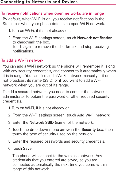 To receive notifications when open networks are in rangeBy default, when Wi-Fi is on, you receive notifications in theStatus bar when your phone detects an open Wi-Fi network.1. Turn on Wi-Fi, if it&apos;s not already on.2. From the Wi-Fi settings screen, touch Network notificationto checkmark the box.Touch again to remove the checkmark and stop receivingnotifications.Toadd a Wi-Fi networkYou can add a Wi-Fi network so the phone will remember it, alongwith any security credentials, and connect to it automatically whenit is in range. You can also add a Wi-Fi network manually if it doesnot broadcast its name (SSID) or if you want to add a Wi-Finetwork when you are out of its range.To add a secured network, you need to contact the network&apos;sadministrator to obtain the password or other required securitycredentials.1. Turn on Wi-Fi, if it&apos;s not already on.2. From the Wi-Fi settings screen, touch Add Wi-Fi network.3. Enter the Network SSID (name) of the network. 4. Touchthe drop-down menu arrow in the Security box, thentouchthe type of securityused on the network.  5. Enter the required passwords and securitycredentials.6. Touch Save.The phone will connect to the wireless network. Anycredentials that you entered are saved, so you areconnected automatically the next time you come withinrange of this network.Connecting to Networks and Devices