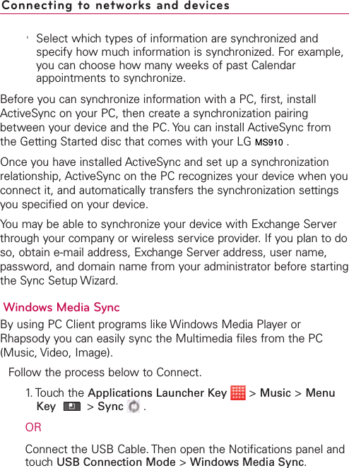 &apos;Select which types of information are synchronized andspecify how much information is synchronized. For example,you can choose how many weeks of past Calendarappointments to synchronize.Before you can synchronize information with a PC, first, installActiveSync on your PC, then create a synchronization pairingbetween your device and the PC. You can install ActiveSync fromthe Getting Started disc that comes with your LG VS910.Once you have installed ActiveSync and set up a synchronizationrelationship, ActiveSync on the PC recognizes your device when youconnect it, and automatically transfers the synchronization settingsyou specified on your device.You may be able to synchronize your device with Exchange Serverthrough your companyor wireless service provider. If you plan to doso, obtain e-mail address, Exchange Server address, user name,password, and domain name from your administrator before startingthe Sync Setup Wizard.Windows Media SyncBy using PC Client programs like Windows Media Player orRhapsody you can easily sync the Multimedia files from the PC(Music, Video, Image).Follow the process below to Connect.1.Touchthe Applications Launcher Key &gt;Music &gt;MenuKey  &gt;Sync .ORConnect the USB Cable. Then open the Notifications panel andtouchUSB Connection Mode &gt;Windows Media Sync.Connecting to networks and devicesMS910