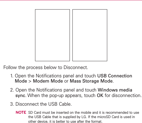 Follow the process below to Disconnect.1. Open the Notifications panel and touch USB ConnectionMode &gt;Modem Mode or Mass Storage Mode.2. Open the Notifications panel and touchWindows mediasync.When the pop-up appears, touchOK for disconnection.3. Disconnect the USB Cable.NOTESD Card must be inserted on the mobile and it is recommended to usethe USB Cable that is supplied by LG. If the microSD Card is used inother device, it is better to use after the format.