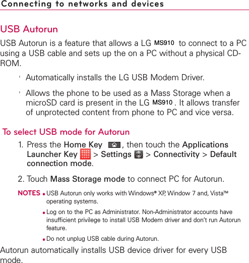 USB AutorunUSB Autorun is a feature that allows a LG VS910 to connect to a PCusing a USB cable and sets up the on a PC without a physical CD-ROM.&apos;Automatically installs the LG USB Modem Driver.&apos;Allows the phone to be used as a Mass Storage when amicroSD card is present in the LG VS910. It allows transferof unprotected content from phone to PC and vice versa.To select USB mode for Autorun1. Press the Home Key ,then touch the ApplicationsLauncher Key &gt;Settings &gt;Connectivity &gt;Defaultconnection mode.2. TouchMass Storage mode to connect PC for Autorun. NOTES●USB Autorun only works with Windows®XP, Window 7 and, VistaTMoperating systems. ●Log on to the PC as Administrator. Non-Administrator accounts haveinsufficient privilege to install USB Modem driver and don’t run Autorunfeature.●Do not unplug USB cable during Autorun.Autorun automatically installs USB device driver for every USBmode.Connecting to networks and devicesMS910MS910