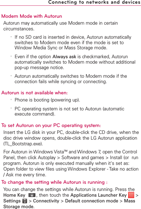 Modem Mode with AutorunAutorun may automatically use Modem mode in certaincircumstances.&apos;If no SD card is inserted in device, Autorun automaticallyswitches to Modem mode even if the mode is set toWindow Media Sync or Mass Storage mode.&apos;Even if the option Always ask is checkmarked, Autorunautomatically switches to Modem mode without additionalpop-up message notice.&apos;Autorun automatically switches to Modem mode if theconnection fails while syncing or connecting. Autorun is not available when:&apos;Phone is booting (powering up).&apos;PC operating system is not set to Autorun (automaticexecute command).To set Autorun on your PC operating system:Insert the LG disk in your PC, double-click the CD drive, when thedisc drivewindowopens, double-clickthe LG Autorun application(TL_Bootstrap.exe). For Autorun in Windows VistaTM and Windows 7, open the ControlPanel, then clickAutoplay &gt; Software and games &gt; Install (or  runprogram. Autorun is only executed manually when it&apos;s set as:Open folder to view files using Windows Explorer - Take no action/Ask me every time.Tochange the setting while Autorun is running : You can change the settings while Autorun is running. Press theHome Key ,then touch the Applications Launcher Key &gt;Settings &gt;Connectivity &gt;Default connection mode &gt;MassStorage mode.Connecting to networks and devices