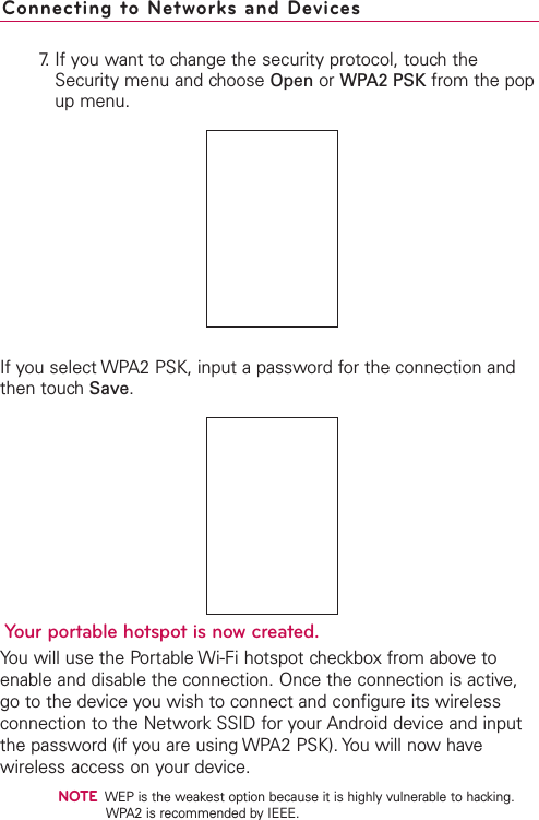 7. If you want to change the security protocol, touch theSecurity menu and choose Open or WPA2 PSK from the popup menu.If you select WPA2 PSK, input a password for the connection andthen touch Save.Your portable hotspot is now created. You will use the Portable Wi-Fi hotspot checkbox from above toenable and disable the connection. Once the connection is active,go to the device you wish to connect and configure its wirelessconnection to the Network SSID for your Android device and inputthe password (if you are using WPA2 PSK). You will now havewireless access on your device.NOTEWEP is the weakest option because it is highly vulnerable to hacking.WPA2 is recommended by IEEE.Connecting to Networks and Devices