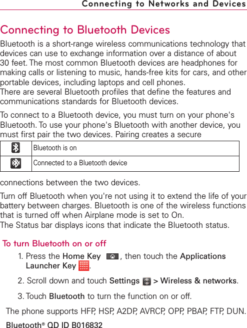 Connecting to Bluetooth DevicesBluetooth is a short-range wireless communications technology thatdevices can use to exchange information over a distance of about30 feet. The most common Bluetooth devices are headphones formaking calls or listening to music, hands-free kits for cars, and otherportable devices, including laptops and cell phones.There are several Bluetooth profiles that define the features andcommunications standards for Bluetooth devices. To connect to a Bluetooth device, you must turn on your phone&apos;sBluetooth. To use your phone&apos;s Bluetooth with another device, youmust first pair the two devices. Pairing creates a secureconnections between the twodevices.Turn offBluetooth when you&apos;re not using it to extend the life of yourbatterybetween charges. Bluetooth is one of the wireless functionsthat is turned offwhen Airplane mode is set to On.The Status bar displays icons that indicate the Bluetooth status.To turn Bluetooth on or off1.Press the Home Key ,then touchthe ApplicationsLauncher Key  .2. Scroll down and touchSettings  &gt; Wireless &amp; networks.3. Touch Bluetooth to turn the function on or off.The phone supports HFP,HSP, A2DP,AVRCP, OPP,PBAP, FTP, DUN.Bluetooth®QD ID B016832Connecting to Networks and DevicesBluetooth is onConnected to a Bluetooth device
