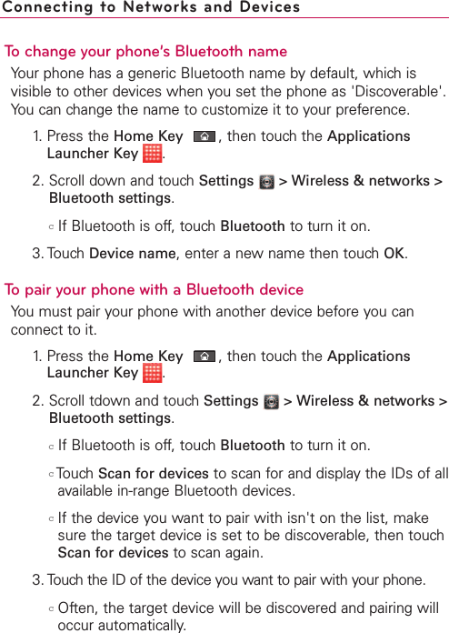 To change your phone’s Bluetooth nameYour phone has a generic Bluetooth name by default, which isvisible to other devices when you set the phone as &apos;Discoverable&apos;.You can change the name to customize it to your preference.1. Press the Home Key ,then touch the ApplicationsLauncher Key  .2. Scroll down and touch Settings  &gt; Wireless &amp; networks &gt;Bluetooth settings.cIf Bluetooth is off, touch Bluetooth to turn it on.3. Touch Device name,enter a newname then touch OK.To pair your phone with a Bluetooth deviceYou must pair your phone with another device before you canconnect to it. 1.Press the Home Key ,then touchthe ApplicationsLauncher Key  .2. Scroll tdown and touch Settings  &gt;Wireless &amp; networks &gt;Bluetooth settings.cIf Bluetooth is off, touch Bluetooth to turn it on.cTouch Scan for devices to scan for and display the IDs of allavailable in-range Bluetooth devices.cIf the device you want to pair with isn&apos;t on the list, makesure the target device is set to be discoverable, then touchScan for devices to scan again.3. Touch the ID of the device you want to pair with your phone.cOften, the target device will be discovered and pairing willoccur automatically.Connecting to Networks and Devices