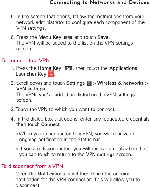 5. In the screen that opens, follow the instructions from yournetwork administrator to configure each component of theVPN settings.6. Press the Menu Key  and touch Save.The VPN will be added to the list on the VPN settingsscreen.To connect to a VPN1. Press the Home Key ,then touch the ApplicationsLauncher Key  .2. Scroll down and touch Settings  &gt; Wireless &amp; networks &gt;VPN settings.The VPNs you&apos;ve added are listed on the VPN settingsscreen.3. Touchthe VPN to which you want to connect.4. In the dialog boxthat opens, enter anyrequested credentialsthen touchConnect.cWhen you&apos;re connected to a VPN, you will receive anongoing notification in the Status bar. cIf you are disconnected, you will receive a notification thatyou can touch to return to the VPN settings screen.To disconnect from a VPN&apos;Open the Notifications panel then touchthe ongoingnotification for the VPN connection. This will allow you todisconnect.Connecting to Networks and Devices