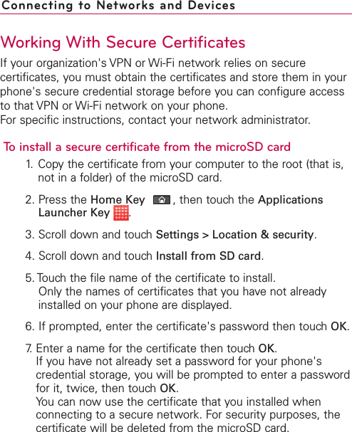 Working With Secure CertificatesIf your organization&apos;s VPN or Wi-Fi network relies on securecertificates, you must obtain the certificates and store them in yourphone&apos;s secure credential storage before you can configure accessto that VPN or Wi-Fi network on your phone.For specific instructions, contact your network administrator.To install a secure certificate from the microSD card1. Copy the certificate from your computer to the root (that is,not in a folder) of the microSD card.2. Press the Home Key ,then touch the ApplicationsLauncher Key  .3. Scroll down and touch Settings &gt; Location &amp; security.4. Scroll down and touch Install from SD card.5. Touch the file name of the certificate to install.Only the names of certificates that you have not alreadyinstalled on your phone are displayed.6. If prompted, enter the certificate&apos;s password then touch OK.7. Enter a name for the certificate then touch OK.If you have not already set a password for your phone&apos;scredential storage, you will be prompted to enter a passwordfor it, twice, then touch OK.You can now use the certificate that you installed whenconnecting to a secure network. For security purposes, thecertificate will be deleted from the microSD card.Connecting to Networks and Devices