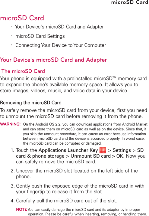 microSD Card&apos;Your Device&apos;s microSD Card and Adapter&apos;microSD Card Settings&apos;Connecting Your Device to Your ComputerYour Device&apos;s microSD Card and AdapterThe microSD CardYour phone is equipped with a preinstalled microSDTM memory cardto expand the phone’s available memory space. It allows you tostore images, videos, music, and voice datain your device.Removing the microSD CardTo safely remove the microSD card from your device, first you needto unmount the microSD card before removing it from the phone.WARNING!On the Android OS 2.2, you can download applications from Android Marketand can store them on microSD card as well as on the device. Since that, ifyou skip the unmount procedure, it can cause an error because informationbetween microSD card and the device is accorded properly. In worst case,the microSD card can be corrupted or damaged.1. Touch the Applications Launcher Key &gt;Settings &gt;SDcard &amp; phone storage &gt;Unmount SD card &gt; OK.Nowyoucan safely remove the microSD card.2. Uncover the microSD slot located on the left side of thephone.3. Gently push the exposed edge of the microSD card in withyour fingertip to release it from the slot.4. Carefully pull the microSD card out of the slot.NOTEYou can easily damage the microSD card and its adapter byimproperoperation. Please be careful when inserting,removing, or handling them.microSD Card