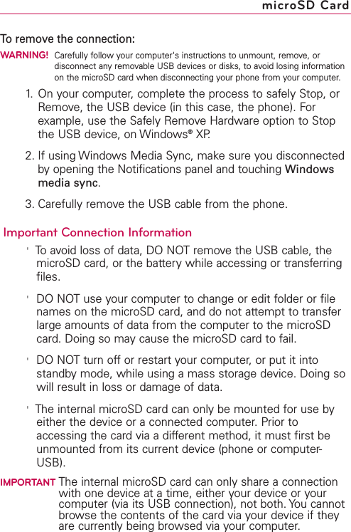 To remove the connection:WARNING!Carefully follow your computer&apos;s instructions to unmount, remove, ordisconnect any removable USB devices or disks, to avoid losing informationon the microSD card when disconnecting your phone from your computer.1. On your computer, complete the process to safely Stop, orRemove, the USB device (in this case, the phone). Forexample, use the Safely Remove Hardware option to Stopthe USB device, on Windows®XP.2. If using Windows Media Sync, make sure you disconnectedby opening the Notifications panel and touching Windowsmedia sync.3. Carefully remove the USB cable from the phone.Important Connection Information&apos;To avoid loss of data, DONOTremove the USB cable, themicroSD card, or the batterywhile accessing or transferringfiles.&apos;DONOTuse your computer to change or edit folder or filenames on the microSD card, and do not attempt to transferlarge amounts of data from the computer to the microSDcard. Doing so may cause the microSD card to fail.&apos;DO NOT turn off or restart your computer, or put it intostandby mode, while using a mass storage device. Doing sowill result in loss or damage of data.&apos;The internal microSD card can only be mounted for use byeither the device or a connected computer. Prior toaccessing the card via a different method, it must first beunmounted from its current device (phone or computer-USB).IMPORTANT The internal microSD card can only share a connectionwith one device at a time, either your device or yourcomputer (via its USB connection), not both. You cannotbrowse the contents of the card via your device if theyare currently being browsed via your computer.microSD Card