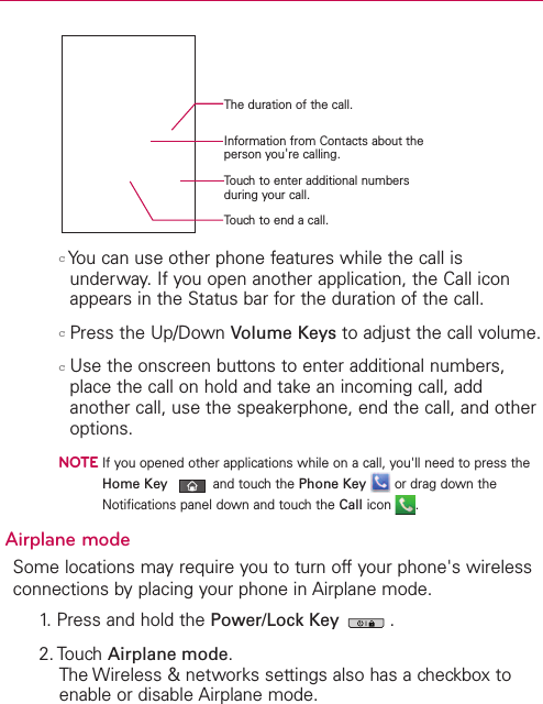 cYou can use other phone features while the call isunderway. If you open another application, the Call iconappears in the Status bar for the duration of the call. cPress the Up/Down Volume Keys to adjust the call volume.cUse the onscreen buttons to enter additional numbers,place the call on hold and takean incoming call, addanother call, use the speakerphone, end the call, and otheroptions. NOTEIf you opened other applications while on a call, you&apos;ll need to press theHome Key and touchthe Phone Key or drag down theNotifications panel down and touch the Call icon .Airplane modeSome locations may require you to turn off your phone&apos;s wirelessconnections by placing your phone in Airplane mode.1. Press and hold the Power/Lock Key  .2. TouchAirplane mode.The Wireless &amp; networks settings also has a checkbox toenable or disable Airplane mode.Information from Contacts about theperson you&apos;re calling.The duration of the call.Touch to end a call.Touch to enter additional numbersduring your call.