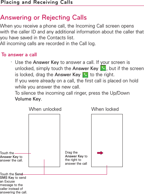 Placing and Receiving CallsAnswering or Rejecting CallsWhen you receive a phone call, the Incoming Call screen openswith the caller ID and any additional information about the caller thatyou have saved in the Contacts list. All incoming calls are recorded in the Call log. To answer a call&apos;Use the Answer Key to answer a call. If your screen isunlocked, simply touch the Answer Key ,but if the screenis locked, drag the Answer Key to the right. If you were already on a call, the first call is placed on holdwhile you answer the new call.To silence the incoming call ringer, press the Up/DownVolume Key.Touch theAnswer Key toanswer the call.Touch the SendSMS Key to sendan Excusemessage to thecaller instead ofanswering the call.Drag theAnswer Key tothe right toanswer the callWhen unlocked When locked