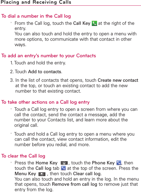 To dial a number in the Call log&apos;From the Call log, touch the Call Key at the right of theentry.You can also touch and hold the entry to open a menu withmore options, to communicate with that contact in otherways.To add an entry’s number to your Contacts1. Touch and hold the entry.2. Touch Add to contacts.3. In the list of contacts that opens, touch Create new contactat the top, or touch an existing contact to add the newnumber to that existing contact.To take other actions on a Call log entry&apos;Touch a Call log entryto open a screen from where you cancall the contact, send the contact a message, add thenumber to your Contacts list, and learn more about theoriginal call.&apos;Touch and hold a Call log entry to open a menu where youcan call the contact, viewcontact information, edit thenumber before you redial, and more.To clear the Call log&apos;Press the Home Key ,touchthe Phone Key ,thentouchthe Call log tab  at the top of the screen. Press theMenu Key ,then touchClear call log.You can also touchand hold an entryin the log.In the menuthat opens, touchRemove from call log to removejust thatentryfrom the log.Placing and Receiving Calls