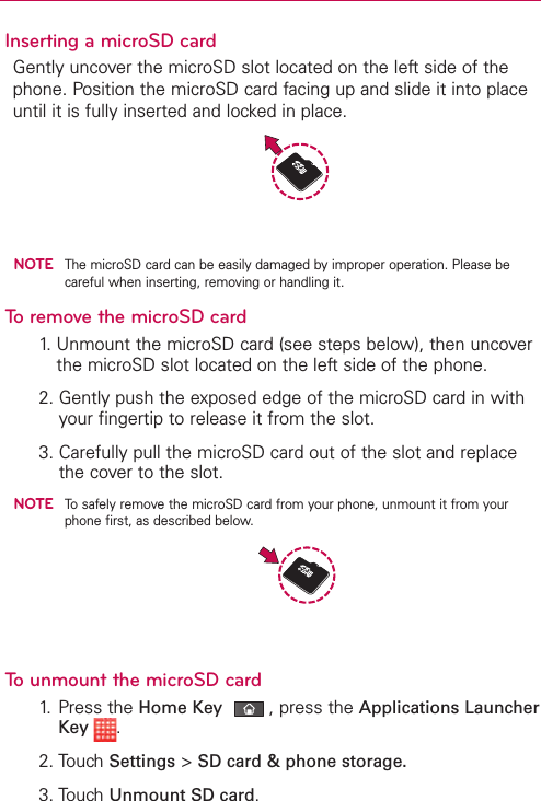 Inserting a microSD cardGently uncover the microSD slot located on the left side of thephone. Position the microSD card facing up and slide it into placeuntil it is fully inserted and locked in place.NOTEThe microSD card can be easily damaged by improper operation. Please becareful when inserting, removing or handling it.To remove the microSD card1.Unmount the microSD card (see steps below), then uncoverthe microSD slot located on the leftside of the phone.2. Gently push the exposed edge of the microSD card in withyour fingertip to release it from the slot.3. Carefully pull the microSD card out of the slot and replacethe cover to the slot.NOTETo safely remove the microSD card from your phone, unmount it from yourphone first, as described below.Tounmountthe microSD card1. Press the Home Key ,press the Applications LauncherKey  .2. Touch Settings &gt;SD card &amp; phone storage.3. Touch Unmount SD card.