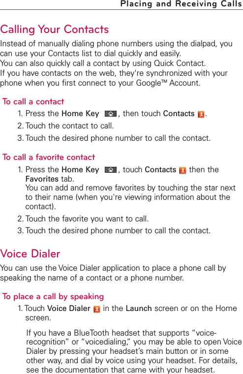 Calling Your ContactsInstead of manually dialing phone numbers using the dialpad, youcan use your Contacts list to dial quickly and easily.You can also quickly call a contact by using Quick Contact.If you have contacts on the web, they&apos;re synchronized with yourphone when you first connect to your GoogleTM Account.To call a contact1. Press the Home Key ,then touch Contacts .2. Touch the contact to call.3. Touch the desired phone number to call the contact.To call a favorite contact1. Press the Home Key ,touch Contacts then theFavorites tab.You can add and remove favorites by touching the star nextto their name (when you&apos;re viewing information about thecontact).2. Touch the favorite you want to call.3. Touch the desired phone number to call the contact.Voice DialerYou can use the Voice Dialer application to place a phone call byspeaking the name of a contact or a phone number.Toplace a call by speaking1. Touch Voice Dialer in the Launch screen or on the Homescreen.If you have a BlueTooth headset that supports “voice-recognition”or “voicedialing,”you may be able to open VoiceDialer bypressing your headset’s main button or in someother way, and dial by voice using your headset. For details,see the documentation that came with your headset.Placing and Receiving Calls