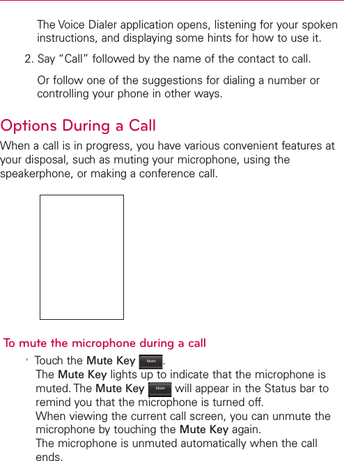 The Voice Dialer application opens, listening for your spokeninstructions, and displaying some hints for how to use it.2. Say “Call” followed by the name of the contact to call.Or follow one of the suggestions for dialing a number orcontrolling your phone in other ways.Options During a CallWhen a call is in progress, you have various convenient features atyour disposal, such as muting your microphone, using thespeakerphone, or making a conference call.To mute the microphone during a call&apos;Touchthe Mute Key .The Mute Key lights up to indicate that the microphone ismuted. The Mute Key will appear in the Status bar toremind you that the microphone is turned off.When viewing the current call screen, you can unmute themicrophone by touching the Mute Key again.The microphone is unmuted automatically when the callends.