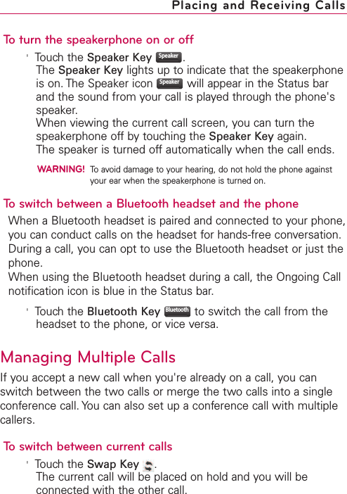 To turn the speakerphone on or off&apos;Touch the Speaker Key .The Speaker Key lights up to indicate that the speakerphoneis on. The Speaker icon  will appear in the Status barand the sound from your call is played through the phone&apos;sspeaker.When viewing the current call screen, you can turn thespeakerphone off by touching the Speaker Key again.The speaker is turned off automatically when the call ends.WARNING!To avoid damage to your hearing, do not hold the phone againstyour ear when the speakerphone is turned on.To switch between a Bluetooth headset and the phoneWhen a Bluetooth headset is paired and connected to your phone,you can conduct calls on the headset for hands-free conversation.During a call, you can opt to use the Bluetooth headset or just thephone.When using the Bluetooth headset during a call, the Ongoing Callnotification icon is blue in the Status bar.&apos;Touch the Bluetooth Key to switch the call from theheadset to the phone, or vice versa.Managing Multiple CallsIf you accept a new call when you&apos;re already on a call, you canswitch between the two calls or merge the two calls into a singleconference call. You can also set up a conference call with multiplecallers.To switch between current calls&apos;Touch the Swap Key .The current call will be placed on hold and you will beconnected with the other call.BluetoothSpeakerSpeakerPlacing and Receiving Calls