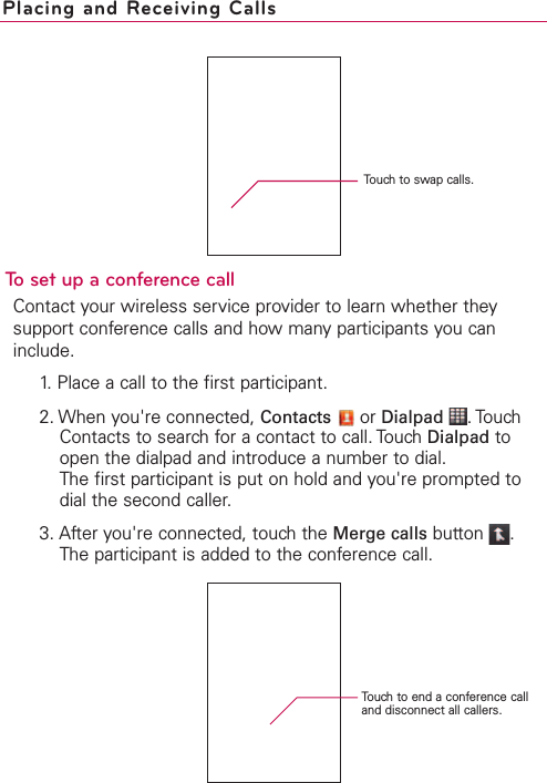 To set up a conference callContact your wireless service provider to learn whether theysupport conference calls and how many participants you caninclude.1. Place a call to the first participant.2. When you&apos;re connected, Contacts or Dialpad .TouchContacts to search for a contact to call. Touch Dialpad toopen the dialpad and introduce a number to dial.The first participant is put on hold and you&apos;re prompted todial the second caller.3. After you&apos;re connected, touch the Merge calls button .The participant is added to the conference call.Placing and Receiving CallsTouch to swap calls.Touch to end a conference calland disconnect all callers.