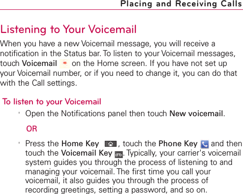 Listening to Your VoicemailWhen you have a new Voicemail message, you will receive anotification in the Status bar. To listen to your Voicemail messages,touch Voicemail on the Home screen. If you have not set upyour Voicemail number, or if you need to change it, you can do thatwith the Call settings.To listen to your Voicemail&apos;Open the Notifications panel then touch New voicemail.OR&apos;Press the Home Key ,touch the Phone Key and thentouchthe Voicemail Key .Typically, your carrier&apos;s voicemailsystem guides you through the process of listening to andmanaging your voicemail. The first time you call yourvoicemail, it also guides you through the process ofrecording greetings, setting a password, and so on.Placing and Receiving Calls
