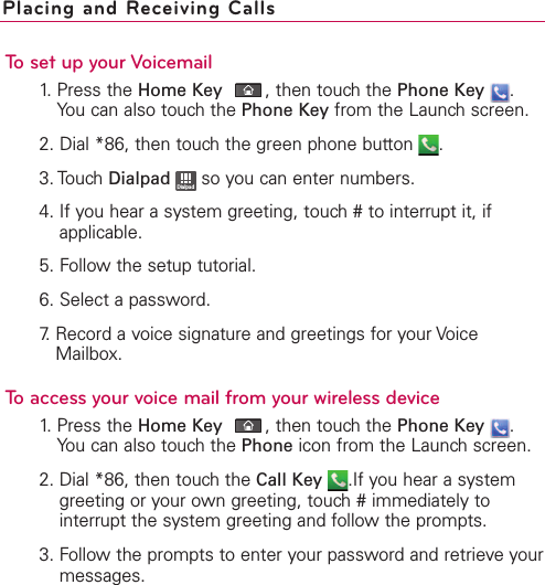To set up your Voicemail1. Press the Home Key ,then touch the Phone Key .You can also touch the Phone Key from the Launch screen.2. Dial *86, then touch the green phone button  .3. Touch Dialpad so you can enter numbers.4. If you hear a system greeting, touch # to interrupt it, ifapplicable.5. Follow the setup tutorial.6. Select a password.7.Record a voice signature and greetings for your VoiceMailbox.To access your voice mail from your wireless device1.Press the Home Key ,then touchthe Phone Key .You can also touch the Phone icon from the Launch screen.2. Dial *86, then touch the Call Key .If you hear a systemgreeting or your own greeting, touch # immediately tointerrupt the system greeting and follow the prompts.3. Follow the prompts to enter your password and retrieve yourmessages.DialpadPlacing and Receiving Calls