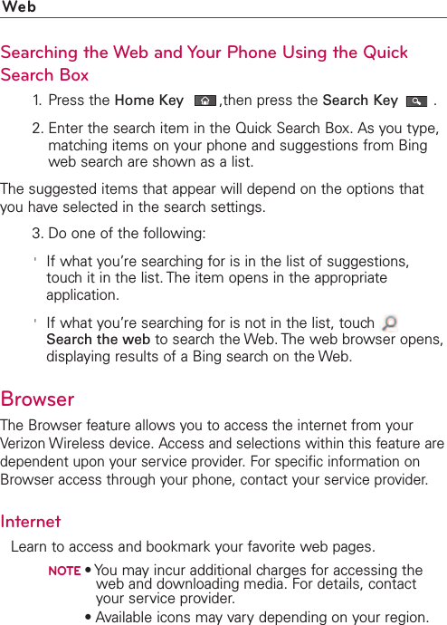 WebSearching the Web and Your Phone Using the QuickSearch Box1. Press the Home Key ,then press the Search Key .2. Enter the search item in the Quick Search Box. As you type,matching items on your phone and suggestions from Bingweb search are shown as a list.The suggested items that appear will depend on the options thatyou have selected in the search settings.3. Do one of the following:&apos;If what you’re searching for is in the list of suggestions,touch it in the list. The item opens in the appropriateapplication.&apos;If what you’re searching for is not in the list, touch Search the web to search the Web. The web browser opens,displaying results of a Bing search on the Web. BrowserThe Browser feature allows you to access the internet from yourVerizon Wireless device. Access and selections within this feature aredependent upon your service provider. For specific information onBrowser access through your phone, contact your service provider.InternetLearn to access and bookmark your favorite web pages.NOTE•You may incur additional charges for accessing theweb and downloading media. For details, contactyour service provider.NOTE•Available icons may vary depending on your region.