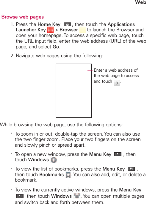 103Browse web pages1. Press the Home Key ,then touch the ApplicationsLauncher Key &gt;Browser  to launch the Browser andopen your homepage. To access a specific web page, touchthe URL input field, enter the web address (URL) of the webpage, and select Go.2. Navigate web pages using the following:While browsing the web page, use the following options:&apos;To zoom in or out, double-tap the screen. You can also usethe two finger zoom. Place your two fingers on the screenand slowly pinch or spread apart.&apos;To open a new window, press the Menu Key ,thentouchWindows .&apos;To view the list of bookmarks, press the Menu Key ,then touch Bookmarks .You can also add, edit, or delete abookmark.&apos;To view the currently active windows, press the Menu Keythen touch Windows .You can open multiple pagesand switch back and forth between them.WebEnter a web address ofthe web page to accessand touch  .
