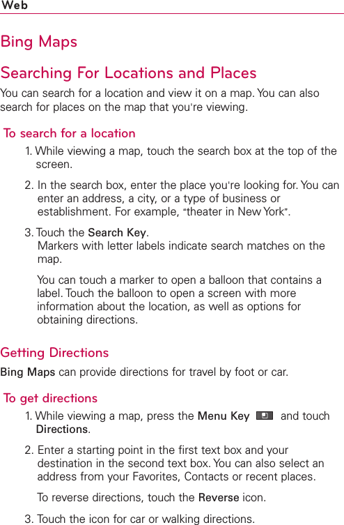 WebBing MapsSearching For Locations and PlacesYou can search for a location and view it on a map. You can alsosearch for places on the map that you&apos;re viewing.To search for a location1. While viewing a map, touch the search box at the top of thescreen.2. In the search box, enter the place you&apos;re looking for. You canenter an address, a city, or a type of business orestablishment. For example, “theater in New York”.3. Touch the Search Key.Markers with letter labels indicate search matches on themap.You can touch a marker to open a balloon that contains alabel. Touch the balloon to open a screen with moreinformation about the location, as well as options forobtaining directions.Getting DirectionsBing Maps can provide directions for travel by foot or car.To get directions1. While viewing a map, press the Menu Key  and touchDirections.2. Enter a starting point in the first text box and yourdestination in the second text box. You can also select anaddress from your Favorites, Contacts or recent places.Toreverse directions, touchthe Reverse icon.3. Touch the icon for car or walking directions.
