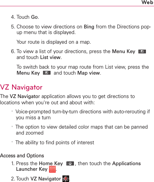4. Touch Go.5. Choose to view directions on Bing from the Directions pop-up menu that is displayed.Your route is displayed on a map. 6. To view a list of your directions, press the Menu Key and touch List view.To switch back to your map route from List view, press theMenu Key  and touch Map view.VZNavigatorThe VZ Navigatorapplication allows you to get directions tolocations when you&apos;re out and about with:&apos;Voice-prompted turn-by-turn directions with auto-rerouting ifyou miss a turn&apos;The option to viewdetailed color maps that can be pannedand zoomed&apos;The ability to find points of interestAccess and Options1. Press the Home Key ,then touch the ApplicationsLauncher Key .2. TouchVZ Navigator .Web