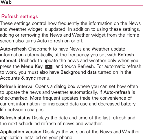 WebRefresh settingsThese settings control how frequently the information on the Newsand Weather widget is updated. In addition to using these settings,adding or removing the News and Weather widget from the Homescreen also turns Auto-refresh on or off.Auto-refresh Checkmark to have News and Weather updateinformation automatically, at the frequency you set with Refreshinterval.Uncheck to update the news and weather only when youpress the Menu Key  and touchRefresh. For automatic refreshto work, you must also have Background data turned on in theAccounts &amp; sync menu.Refresh interval Opens a dialog box where you can set how oftento update the news and weather automatically, if Auto-refresh ischeckmarked. More frequent updates trade the convenience ofcurrent information for increased data use and decreased batterylife between charges.Refresh status Displays the date and time of the last refresh andthe next scheduled refresh of news and weather.Application version Displays the version of the News and Weatherapplication installed on your phone.