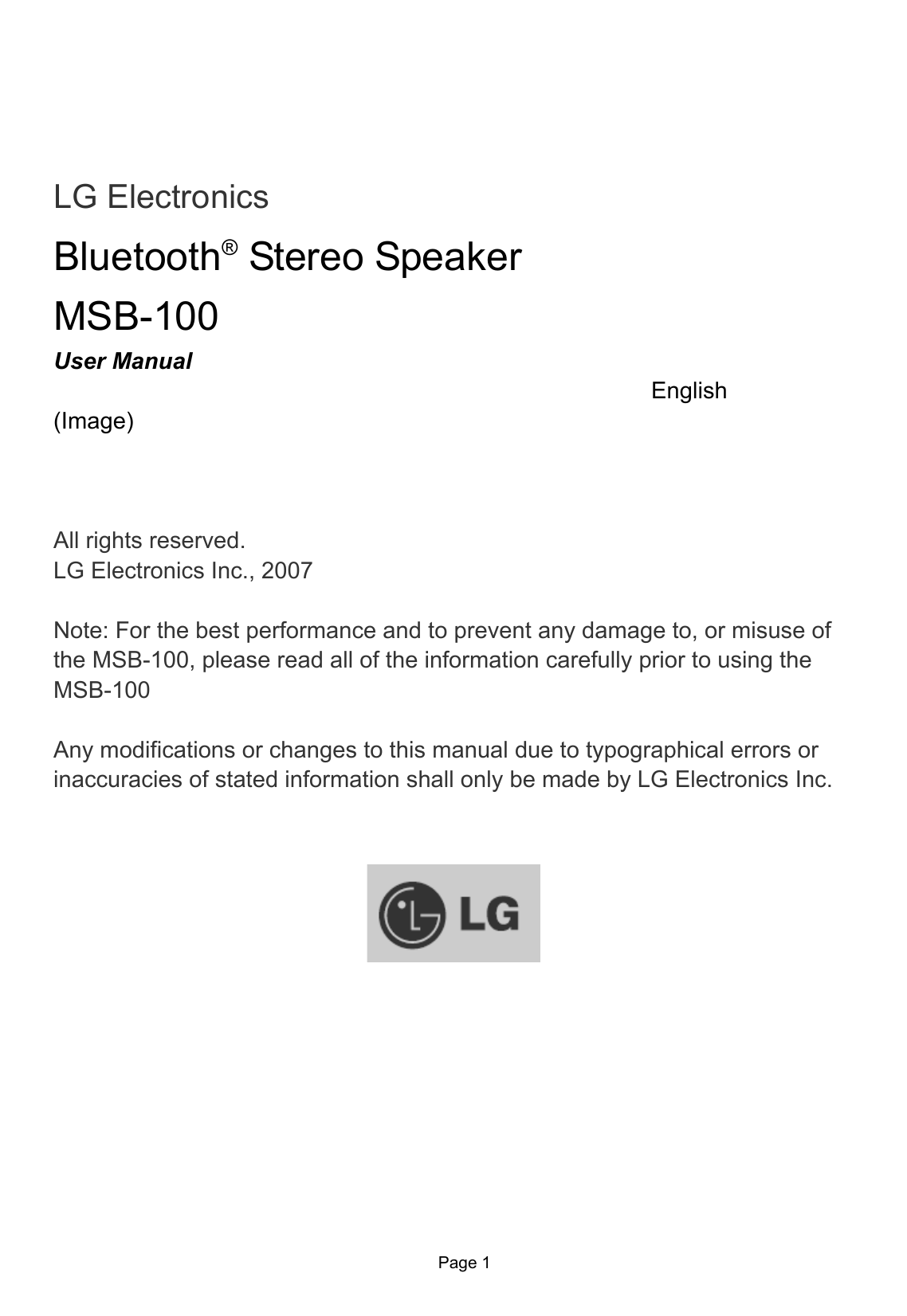                 Page 1       LG Electronics Bluetooth® Stereo Speaker MSB-100 User Manual   English (Image)    All rights reserved. LG Electronics Inc., 2007  Note: For the best performance and to prevent any damage to, or misuse of the MSB-100, please read all of the information carefully prior to using the MSB-100  Any modifications or changes to this manual due to typographical errors or inaccuracies of stated information shall only be made by LG Electronics Inc.    