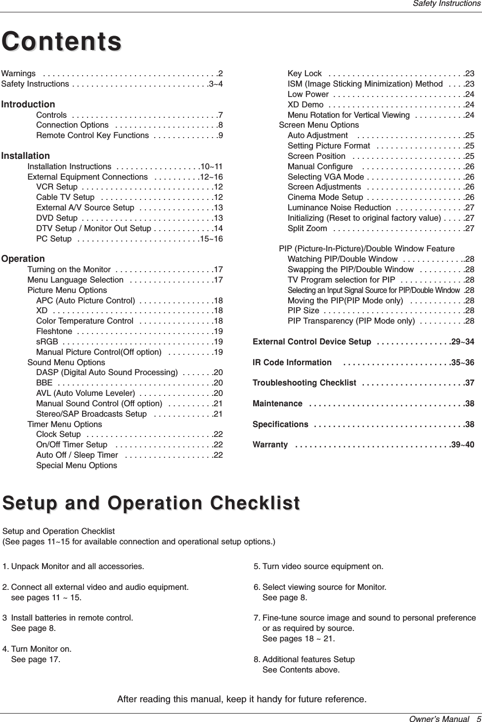 Owner’s Manual   5Safety InstructionsContentsContentsAfter reading this manual, keep it handy for future reference.Setup and Operation ChecklistSetup and Operation ChecklistSetup and Operation Checklist(See pages 11~15 for available connection and operational setup options.)1. Unpack Monitor and all accessories.2. Connect all external video and audio equipment.see pages 11 ~ 15.3 Install batteries in remote control.See page 8.4. Turn Monitor on.See page 17.5. Turn video source equipment on.6. Select viewing source for Monitor.See page 8.7. Fine-tune source image and sound to personal preferenceor as required by source. See pages 18 ~ 21.8. Additional features SetupSee Contents above.Warnings  . . . . . . . . . . . . . . . . . . . . . . . . . . . . . . . . . . . . .2Safety Instructions . . . . . . . . . . . . . . . . . . . . . . . . . . . . .3~4IntroductionControls  . . . . . . . . . . . . . . . . . . . . . . . . . . . . . . .7Connection Options  . . . . . . . . . . . . . . . . . . . . . .8Remote Control Key Functions  . . . . . . . . . . . . . .9InstallationInstallation Instructions  . . . . . . . . . . . . . . . . . .10~11External Equipment Connections  . . . . . . . . . .12~16VCR Setup  . . . . . . . . . . . . . . . . . . . . . . . . . . . .12Cable TV Setup  . . . . . . . . . . . . . . . . . . . . . . . .12External A/V Source Setup  . . . . . . . . . . . . . . . .13DVD Setup  . . . . . . . . . . . . . . . . . . . . . . . . . . . .13DTV Setup / Monitor Out Setup . . . . . . . . . . . . .14PC Setup  . . . . . . . . . . . . . . . . . . . . . . . . . .15~16OperationTurning on the Monitor  . . . . . . . . . . . . . . . . . . . . .17Menu Language Selection  . . . . . . . . . . . . . . . . . .17Picture Menu OptionsAPC (Auto Picture Control)  . . . . . . . . . . . . . . . .18XD  . . . . . . . . . . . . . . . . . . . . . . . . . . . . . . . . . .18Color Temperature Control  . . . . . . . . . . . . . . . .18Fleshtone  . . . . . . . . . . . . . . . . . . . . . . . . . . . . .19sRGB  . . . . . . . . . . . . . . . . . . . . . . . . . . . . . . . .19Manual Picture Control(Off option)  . . . . . . . . . .19Sound Menu OptionsDASP (Digital Auto Sound Processing)  . . . . . . .20BBE  . . . . . . . . . . . . . . . . . . . . . . . . . . . . . . . . .20AVL (Auto Volume Leveler)  . . . . . . . . . . . . . . . .20Manual Sound Control (Off option)  . . . . . . . . . .21Stereo/SAP Broadcasts Setup  . . . . . . . . . . . . .21Timer Menu OptionsClock Setup  . . . . . . . . . . . . . . . . . . . . . . . . . . .22On/Off Timer Setup   . . . . . . . . . . . . . . . . . . . . .22Auto Off / Sleep Timer  . . . . . . . . . . . . . . . . . . .22Special Menu OptionsKey Lock  . . . . . . . . . . . . . . . . . . . . . . . . . . . . .23ISM (Image Sticking Minimization) Method  . . . .23Low Power  . . . . . . . . . . . . . . . . . . . . . . . . . . . .24XD Demo  . . . . . . . . . . . . . . . . . . . . . . . . . . . . .24Menu Rotation for Vertical Viewing  . . . . . . . . . . .24Screen Menu OptionsAuto Adjustment   . . . . . . . . . . . . . . . . . . . . . . .25Setting Picture Format  . . . . . . . . . . . . . . . . . . .25Screen Position   . . . . . . . . . . . . . . . . . . . . . . . .25Manual Configure   . . . . . . . . . . . . . . . . . . . . . .26Selecting VGA Mode . . . . . . . . . . . . . . . . . . . . .26Screen Adjustments  . . . . . . . . . . . . . . . . . . . . .26Cinema Mode Setup  . . . . . . . . . . . . . . . . . . . . .26Luminance Noise Reduction  . . . . . . . . . . . . . . .27Initializing (Reset to original factory value) . . . . .27Split Zoom  . . . . . . . . . . . . . . . . . . . . . . . . . . . .27PIP (Picture-In-Picture)/Double Window FeatureWatching PIP/Double Window  . . . . . . . . . . . . ..28Swapping the PIP/Double Window  . . . . . . . . . .28TV Program selection for PIP  . . . . . . . . . . . . . .28Selecting an Input Signal Source for PIP/Double Window  .28Moving the PIP(PIP Mode only)  . . . . . . . . . . . .28PIP Size  . . . . . . . . . . . . . . . . . . . . . . . . . . . . . .28PIP Transparency (PIP Mode only)  . . . . . . . . . .28External Control Device Setup  . . . . . . . . . . . . . . . .29~34IR Code Information    . . . . . . . . . . . . . . . . . . . . . . .35~36Troubleshooting Checklist  . . . . . . . . . . . . . . . . . . . . . .37Maintenance  . . . . . . . . . . . . . . . . . . . . . . . . . . . . . . . . .38Specifications  . . . . . . . . . . . . . . . . . . . . . . . . . . . . . . . .38Warranty  . . . . . . . . . . . . . . . . . . . . . . . . . . . . . . . . .39~40