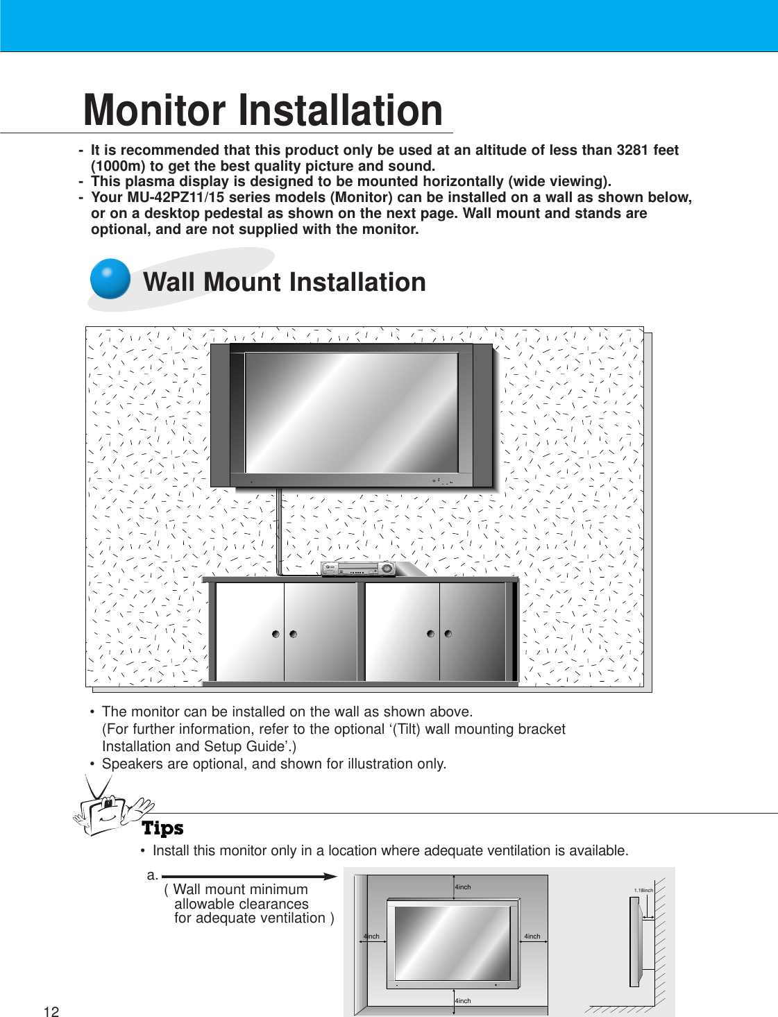 12Monitor Installation- It is recommended that this product only be used at an altitude of less than 3281 feet(1000m) to get the best quality picture and sound.- This plasma display is designed to be mounted horizontally (wide viewing).- Your MU-42PZ11/15 series models (Monitor) can be installed on a wall as shown below,or on a desktop pedestal as shown on the next page. Wall mount and stands areoptional, and are not supplied with the monitor.Wall Mount Installation• The monitor can be installed on the wall as shown above.(For further information, refer to the optional ‘(Tilt) wall mounting bracketInstallation and Setup Guide’.)• Speakers are optional, and shown for illustration only.Tips•Install this monitor only in a location where adequate ventilation is available.4inch4inch4inch4inch1.18incha. ( Wall mount minimumallowable clearancesfor adequate ventilation )