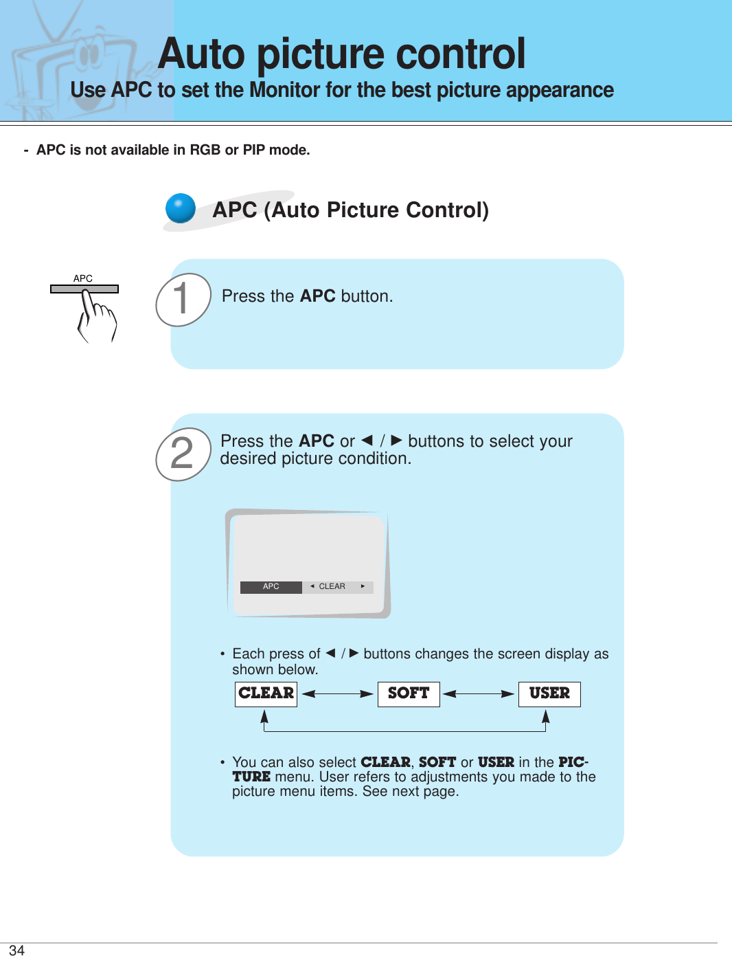 3421APC (Auto Picture Control)Press the APC button.Press the APC or F / Gbuttons to select yourdesired picture condition.•Each press of F /Gbuttons changes the screen display asshown below.• You can also select CLEAR, SOFT or USER in the PIC-TURE menu. User refers to adjustments you made to thepicture menu items. See next page.CLEAR SOFT USERF  CLEAR    GAPCAuto picture controlUse APC to set the Monitor for the best picture appearance-APC is not available in RGB or PIP mode.APC