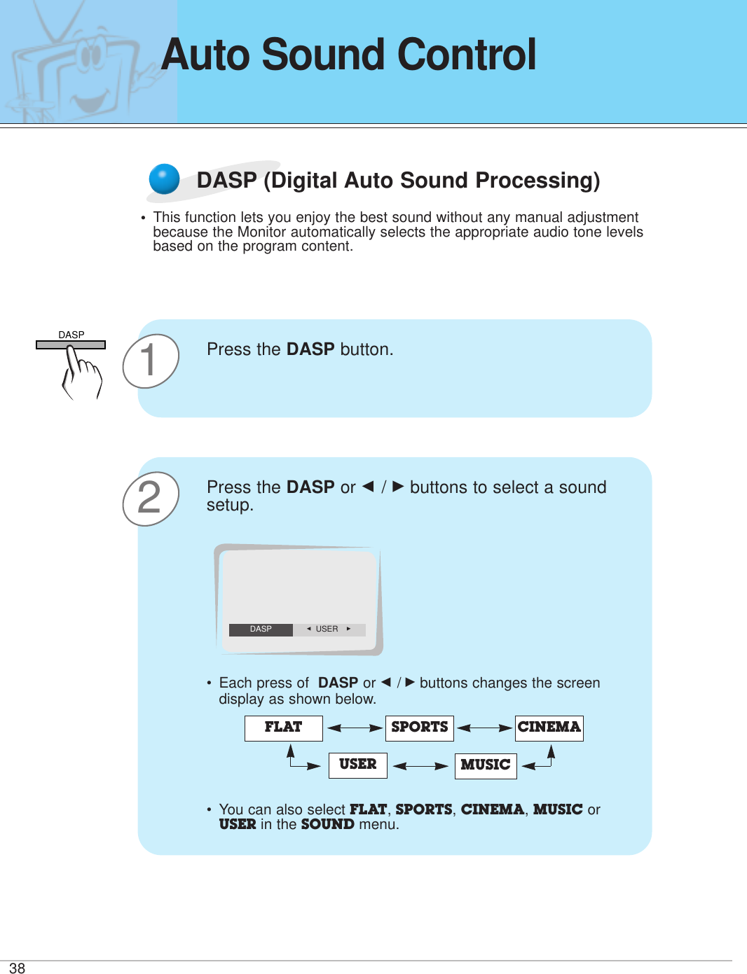 38Auto Sound ControlDASP (Digital Auto Sound Processing)•This function lets you enjoy the best sound without any manual adjustmentbecause the Monitor automatically selects the appropriate audio tone levelsbased on the program content.1Press the DASP button. 2Press the DASP or F / Gbuttons to select a soundsetup.•Each press of  DASP or F /Gbuttons changes the screendisplay as shown below.• You can also select FLAT, SPORTS, CINEMA, MUSIC orUSER in the SOUND menu. FLAT SPORTSUSERCINEMAMUSICF  USER GDASPDASP