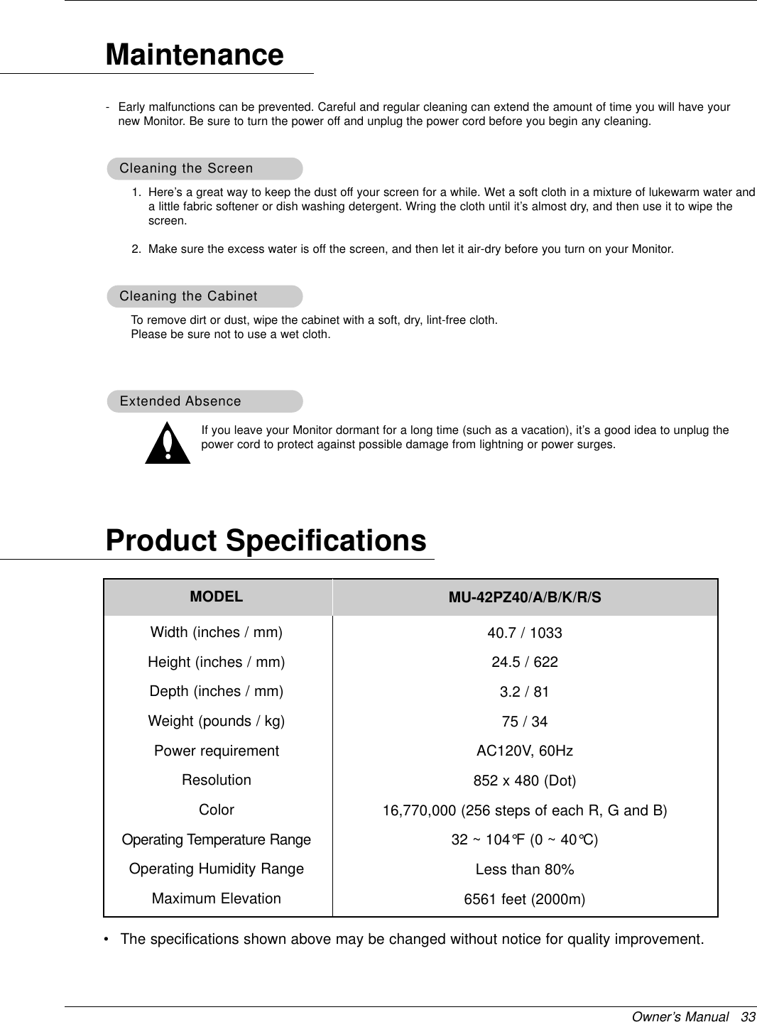 Owner’s Manual   33Product Specifications•The specifications shown above may be changed without notice for quality improvement.1. Here’s a great way to keep the dust off your screen for a while. Wet a soft cloth in a mixture of lukewarm water anda little fabric softener or dish washing detergent. Wring the cloth until it’s almost dry, and then use it to wipe thescreen.2. Make sure the excess water is off the screen, and then let it air-dry before you turn on your Monitor.To remove dirt or dust, wipe the cabinet with a soft, dry, lint-free cloth.Please be sure not to use a wet cloth.If you leave your Monitor dormant for a long time (such as a vacation), it’s a good idea to unplug thepower cord to protect against possible damage from lightning or power surges.- Early malfunctions can be prevented. Careful and regular cleaning can extend the amount of time you will have yournew Monitor. Be sure to turn the power off and unplug the power cord before you begin any cleaning.MaintenanceCleaning the ScreenCleaning the ScreenCleaning the CabinetCleaning the CabinetExtended Extended AbsenceAbsenceMODELWidth (inches / mm)Height (inches / mm)Depth (inches / mm)Weight (pounds / kg)Power requirementResolutionColorOperating Temperature RangeOperating Humidity RangeMaximum ElevationMU-42PZ40/A/B/K/R/S 40.7 / 103324.5 / 6223.2 / 8175 / 34AC120V, 60Hz852 x 480 (Dot)16,770,000 (256 steps of each R, G and B)32 ~ 104°F (0 ~ 40°C)Less than 80%6561 feet (2000m)