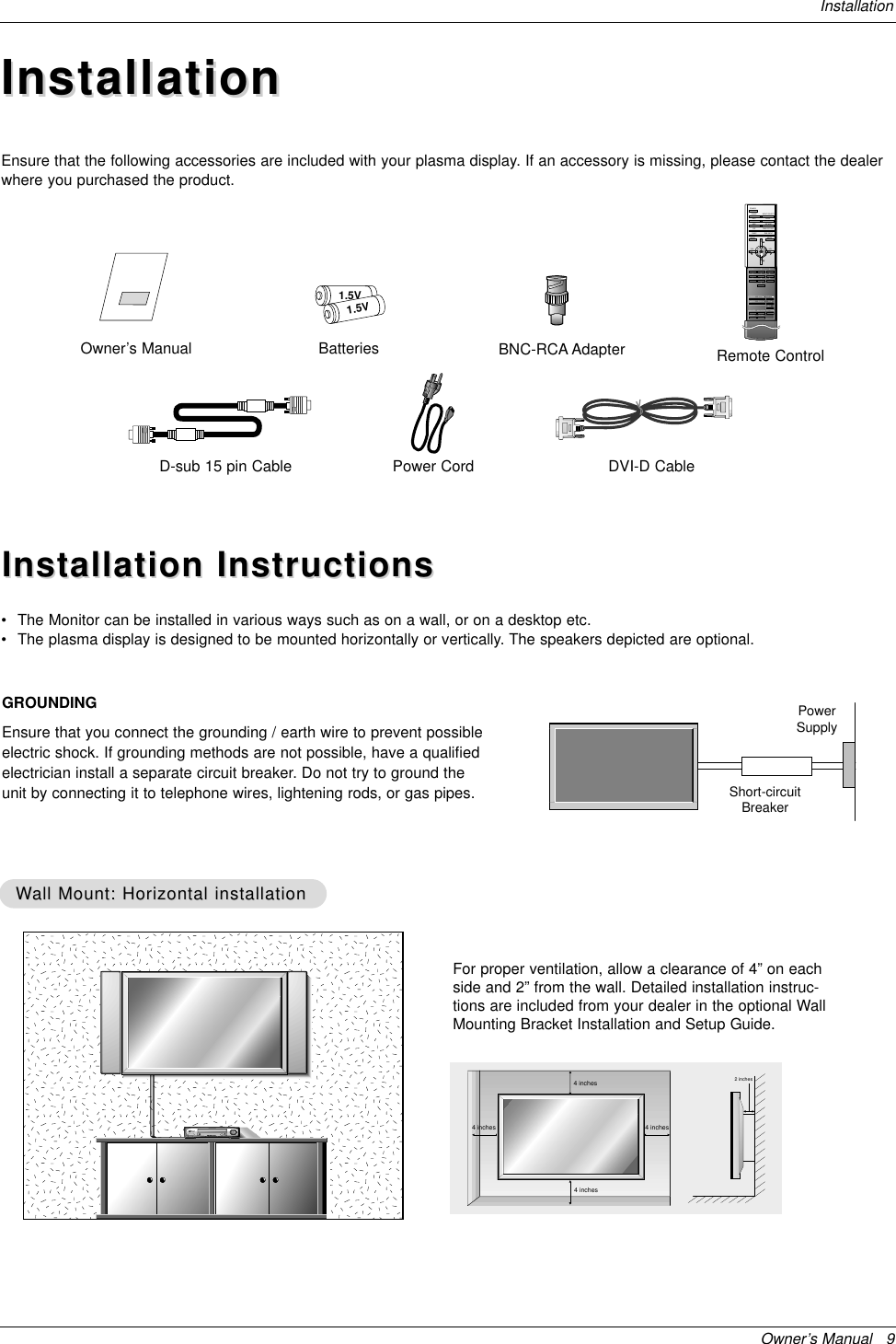 Owner’s Manual   9InstallationInstallationInstallationD-sub 15 pin CableOwner’s Manual1.5V1.5VBatteries BNC-RCA AdapterPower Cord1234567809POWERSLEEP INPUT SELECTAPC DASPARC PIP ARCPIPTWIN PICTURESWAPMENU MUTEOKVOLPOWER STOPPLAY FFRECREWP/STILLWIN.SIZEWIN.POSITIONZOOM +ZOOM -SPLIT ZOOMVOLSUB INPUTRemote ControlDVI-D CableEnsure that the following accessories are included with your plasma display. If an accessory is missing, please contact the dealerwhere you purchased the product.Installation InstructionsInstallation Instructions•The Monitor can be installed in various ways such as on a wall, or on a desktop etc.•The plasma display is designed to be mounted horizontally or vertically. The speakers depicted are optional.GROUNDINGEnsure that you connect the grounding / earth wire to prevent possibleelectric shock. If grounding methods are not possible, have a qualifiedelectrician install a separate circuit breaker. Do not try to ground theunit by connecting it to telephone wires, lightening rods, or gas pipes.PowerSupplyShort-circuitBreakerWWall Mount: Horizontal installationall Mount: Horizontal installationFor proper ventilation, allow a clearance of 4” on eachside and 2” from the wall. Detailed installation instruc-tions are included from your dealer in the optional WallMounting Bracket Installation and Setup Guide.4 inches4 inches4 inches4 inches2 inches