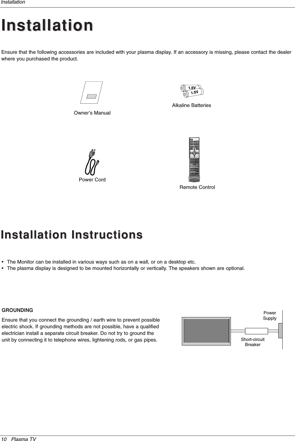 10 Plasma TVInstallationInstallationInstallationOwner’s Manual1.5V1.5VAlkaline BatteriesPower CordEnsure that the following accessories are included with your plasma display. If an accessory is missing, please contact the dealerwhere you purchased the product.Installation InstructionsInstallation Instructions•The Monitor can be installed in various ways such as on a wall, or on a desktop etc.•The plasma display is designed to be mounted horizontally or vertically. The speakers shown are optional.GROUNDINGEnsure that you connect the grounding / earth wire to prevent possibleelectric shock. If grounding methods are not possible, have a qualifiedelectrician install a separate circuit breaker. Do not try to ground theunit by connecting it to telephone wires, lightening rods, or gas pipes.PowerSupplyShort-circuitBreaker1234567809POWERSLEEP INPUT SELECTAPC DASPARC PIP ARCPIPTWIN PICTURESWAPMENU MUTEOKVOLPOWER STOPPLAY FFRECREWP/STILLWIN.SIZEWIN.POSITIONZOOM +ZOOM -SPLIT ZOOMVOLSUB INPUTRemote Control