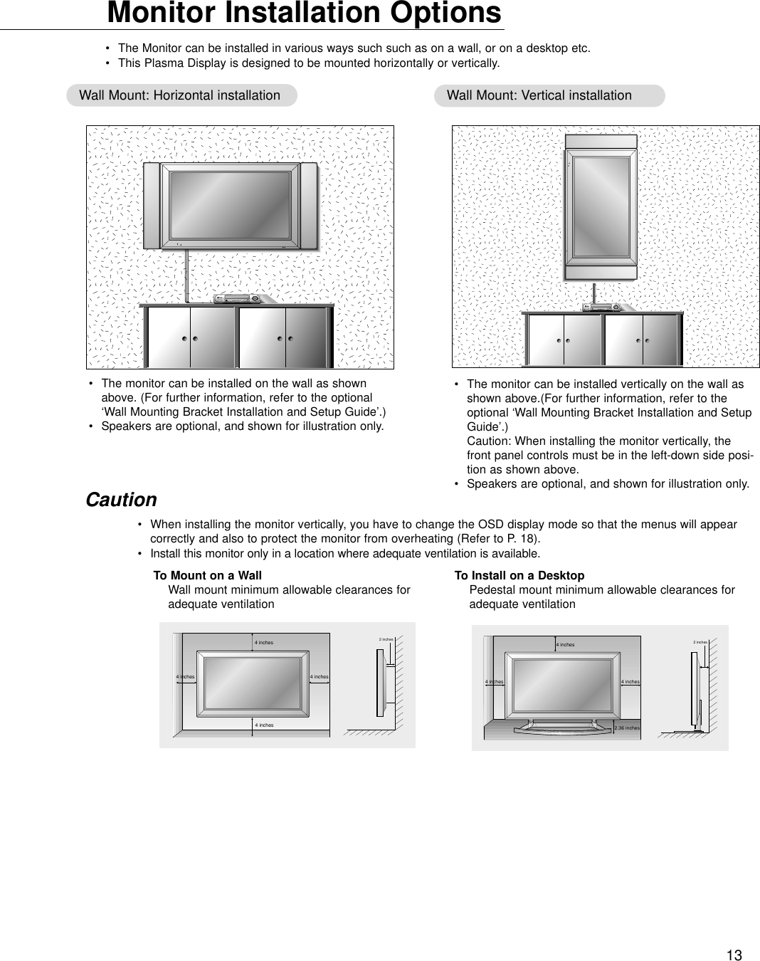 13Monitor Installation Options•The Monitor can be installed in various ways such such as on a wall, or on a desktop etc.•This Plasma Display is designed to be mounted horizontally or vertically.Wall Mount: Horizontal installation Wall Mount: Vertical installation•The monitor can be installed on the wall as shownabove. (For further information, refer to the optional‘Wall Mounting Bracket Installation and Setup Guide’.)•Speakers are optional, and shown for illustration only.•The monitor can be installed vertically on the wall asshown above.(For further information, refer to theoptional ‘Wall Mounting Bracket Installation and SetupGuide’.)Caution: When installing the monitor vertically, thefront panel controls must be in the left-down side posi-tion as shown above.•Speakers are optional, and shown for illustration only.•When installing the monitor vertically, you have to change the OSD display mode so that the menus will appearcorrectly and also to protect the monitor from overheating (Refer to P. 18).•Install this monitor only in a location where adequate ventilation is available.Caution2 inches4 inches2.36 inches4 inches4 inches4 inches4 inches4 inches4 inches2 inchesTo Mount on a WallWall mount minimum allowable clearances foradequate ventilationTo Install on a DesktopPedestal mount minimum allowable clearances foradequate ventilation