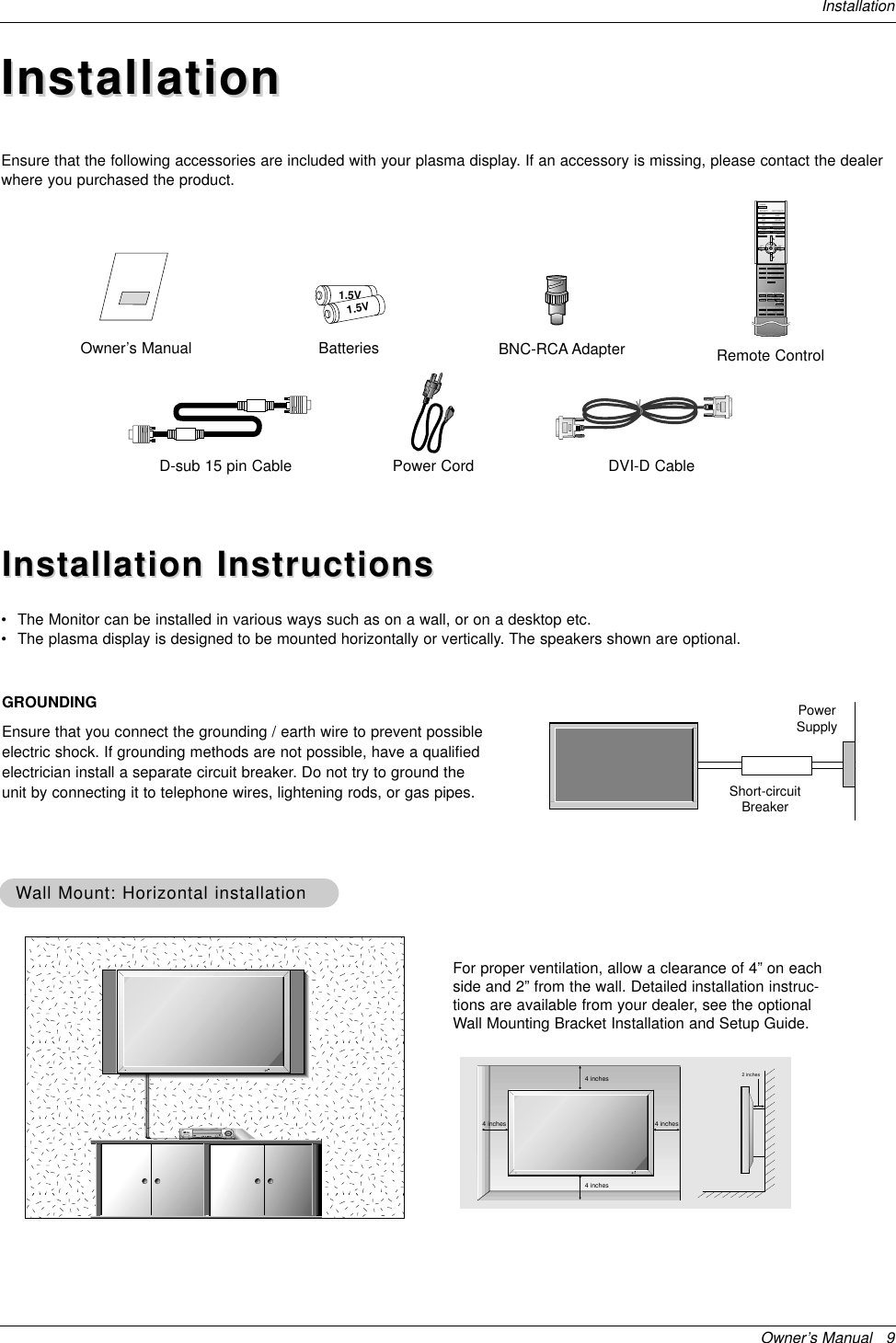 Owner’s Manual   9InstallationInstallationInstallationD-sub 15 pin CableOwner’s Manual1.5V1.5VBatteries BNC-RCA AdapterPower Cord1234567809POWERSECURITY INPUT SELECTAPC DASPARC PIP ARCPIPTWIN PICTURESWAPMENU MUTEOKVOLPOWER STOPPLAY FFRECREWP/STILLWIN.SIZEWIN.POSITIONZOOM + SLEEPZOOM -SPLIT ZOOMVOLSUB INPUTRemote ControlDVI-D CableEnsure that the following accessories are included with your plasma display. If an accessory is missing, please contact the dealerwhere you purchased the product.Installation InstructionsInstallation Instructions•The Monitor can be installed in various ways such as on a wall, or on a desktop etc.•The plasma display is designed to be mounted horizontally or vertically. The speakers shown are optional.GROUNDINGEnsure that you connect the grounding / earth wire to prevent possibleelectric shock. If grounding methods are not possible, have a qualifiedelectrician install a separate circuit breaker. Do not try to ground theunit by connecting it to telephone wires, lightening rods, or gas pipes.PowerSupplyShort-circuitBreaker4 inches4 inches4 inches4 inches2 inchesWWall Mount: Horizontal installationall Mount: Horizontal installationFor proper ventilation, allow a clearance of 4” on eachside and 2” from the wall. Detailed installation instruc-tions are available from your dealer, see the optionalWall Mounting Bracket Installation and Setup Guide.
