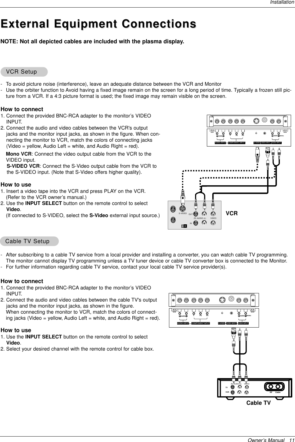 Owner’s Manual   11InstallationExternal Equipment ConnectionsExternal Equipment ConnectionsNOTE: Not all depicted cables are included with the plasma display.- To avoid picture noise (interference), leave an adequate distance between the VCR and Monitor- Use the orbiter function to Avoid having a fixed image remain on the screen for a long period of time. Typically a frozen still pic-ture from a VCR. If a 4:3 picture format is used; the fixed image may remain visible on the screen.How to connect1. Connect the provided BNC-RCA adapter to the monitor’s VIDEOINPUT.2. Connect the audio and video cables between the VCR&apos;s outputjacks and the monitor input jacks, as shown in the figure. When con-necting the monitor to VCR, match the colors of connecting jacks(Video = yellow, Audio Left = white, and Audio Right = red).Mono VCR: Connect the video output cable from the VCR to theVIDEO input.S-VIDEO VCR: Connect the S-Video output cable from the VCR tothe S-VIDEO input. (Note that S-Video offers higher quality).How to use1. Insert a video tape into the VCR and press PLAY on the VCR. (Refer to the VCR owner’s manual.) 2. Use the INPUT SELECT button on the remote control to selectVideo.(If connected to S-VIDEO, select the S-Video external input source.)VCR SetupVCR SetupS-VIDEO OUTIN(R) AUDIO (L) VIDEOYPBPR(MONO)RAUDIOLRAUDIOLS-VIDEOAUDIO INPUTVIDEO INPUTAUDIO INPUT COMPONENT INPUT- After subscribing to a cable TV service from a local provider and installing a converter, you can watch cable TV programming.The monitor cannot display TV programming unless a TV tuner device or cable TV converter box is connected to the Monitor.- For further information regarding cable TV service, contact your local cable TV service provider(s).How to connect1. Connect the provided BNC-RCA adapter to the monitor’s VIDEOINPUT.2. Connect the audio and video cables between the cable TV&apos;s outputjacks and the monitor input jacks, as shown in the figure. When connecting the monitor to VCR, match the colors of connect-ing jacks (Video = yellow, Audio Left = white, and Audio Right = red).How to use1. Use the INPUT SELECT button on the remote control to selectVideo.2. Select your desired channel with the remote control for cable box.Cable Cable TV SetupTV SetupTVVCR RF Cable (R) AUDIO (L) VIDEOYPBPR(MONO)RAUDIOLRAUDIOLS-VIDEOAUDIO INPUTVIDEO INPUTAUDIO INPUTCOMPONENT INPUTVCRCable TV