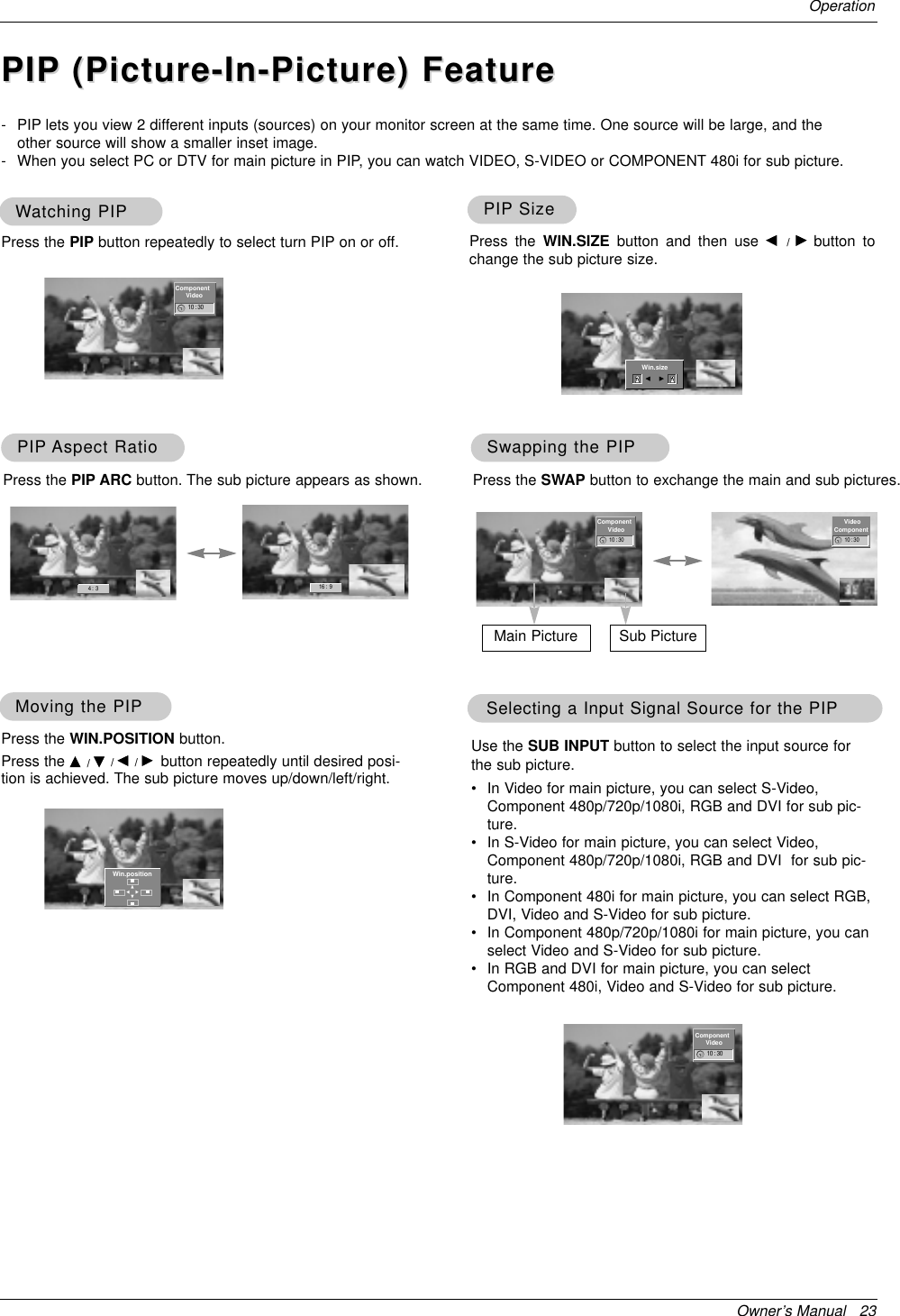 Owner’s Manual   23OperationWWatching PIPatching PIP- PIP lets you view 2 different inputs (sources) on your monitor screen at the same time. One source will be large, and theother source will show a smaller inset image.- When you select PC or DTV for main picture in PIP, you can watch VIDEO, S-VIDEO or COMPONENT 480i for sub picture.Press the PIP button repeatedly to select turn PIP on or off.PIPPIP SizeSizePress the WIN.SIZE button and then use F  /  Gbutton tochange the sub picture size.PIPPIP Aspect RatioAspect RatioPress the PIP ARC button. The sub picture appears as shown.Moving the PIPMoving the PIPPress the WIN.POSITION button. Press the D / E/ F / Gbutton repeatedly until desired posi-tion is achieved. The sub picture moves up/down/left/right.Swapping the PIPSwapping the PIPPress the SWAP button to exchange the main and sub pictures.Selecting a Input Signal Source for the PIPSelecting a Input Signal Source for the PIPUse the SUB INPUT button to select the input source forthe sub picture.•In Video for main picture, you can select S-Video,Component 480p/720p/1080i, RGB and DVI for sub pic-ture.•In S-Video for main picture, you can select Video,Component 480p/720p/1080i, RGB and DVI  for sub pic-ture.•In Component 480i for main picture, you can select RGB,DVI, Video and S-Video for sub picture.•In Component 480p/720p/1080i for main picture, you canselect Video and S-Video for sub picture.•In RGB and DVI for main picture, you can selectComponent 480i, Video and S-Video for sub picture.Main Picture Sub Picture◀▶▲▼10 : 30 10 : 3010 : 304 :  3 16 :  9Win.positionComponentVideoComponentVideoVideoComponentPIPPIP (Picture-In-Picture) Feature(Picture-In-Picture) Feature10 : 30ComponentVideoWin.sizeF G