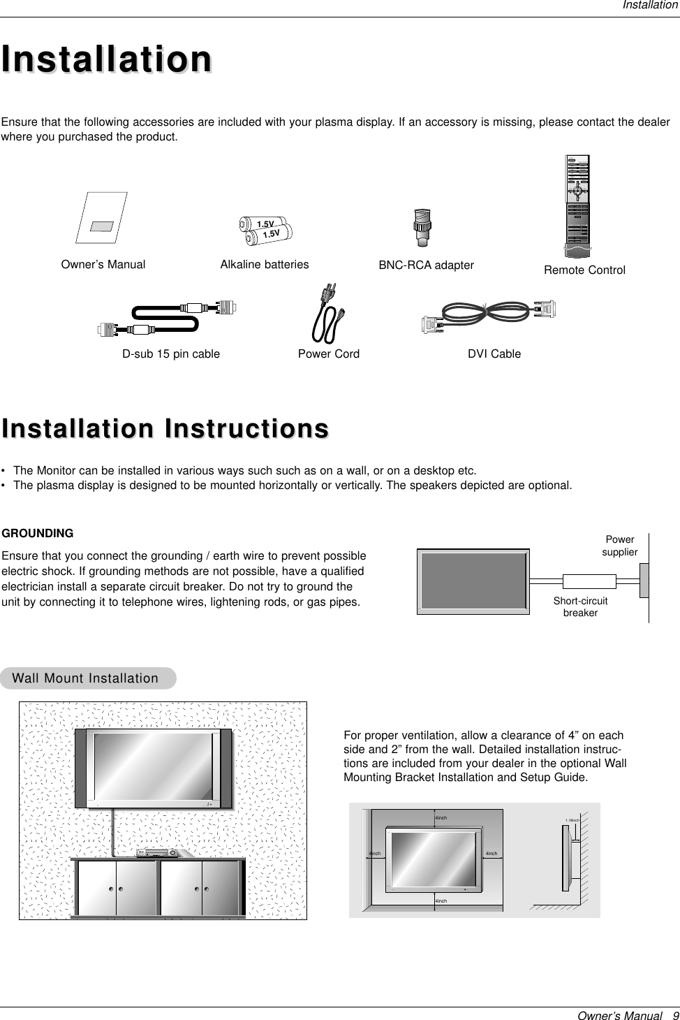 Owner’s Manual   9InstallationInstallationInstallationD-sub 15 pin cableOwner’s Manual1.5V1.5VAlkaline batteries BNC-RCA adapterPower Cord1234567809POWERSLEEP INPUT SELECTAPC DASPARC PIP ARCPIPTWIN PICTURESWAPMENU MUTEOKVOLPOWER STOPPLAY FFRECREWP/STILLWIN.SIZEWIN.POSITIONZOOM +ZOOM -SPLIT ZOOMVOLSUB INPUTRemote ControlDVI CableEnsure that the following accessories are included with your plasma display. If an accessory is missing, please contact the dealerwhere you purchased the product.Installation InstructionsInstallation Instructions•The Monitor can be installed in various ways such such as on a wall, or on a desktop etc.•The plasma display is designed to be mounted horizontally or vertically. The speakers depicted are optional.GROUNDINGEnsure that you connect the grounding / earth wire to prevent possibleelectric shock. If grounding methods are not possible, have a qualifiedelectrician install a separate circuit breaker. Do not try to ground theunit by connecting it to telephone wires, lightening rods, or gas pipes.PowersupplierShort-circuitbreaker4inch4inch4inch4inch1.18inchWWall Mount Installationall Mount InstallationFor proper ventilation, allow a clearance of 4” on eachside and 2” from the wall. Detailed installation instruc-tions are included from your dealer in the optional WallMounting Bracket Installation and Setup Guide.